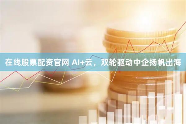在线股票配资官网 AI+云，双轮驱动中企扬帆出海