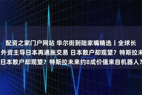 配资之家门户网站 华尔街到陆家嘴精选丨全球长债逃不过季节性下跌?外资主导日本再通胀交易 日本散户却观望?特斯拉未来约8成价值来自机器人?