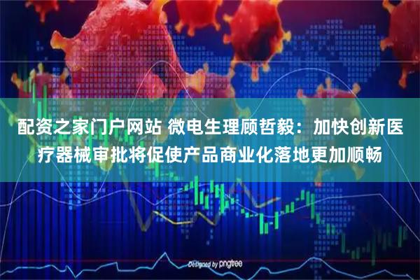 配资之家门户网站 微电生理顾哲毅：加快创新医疗器械审批将促使产品商业化落地更加顺畅