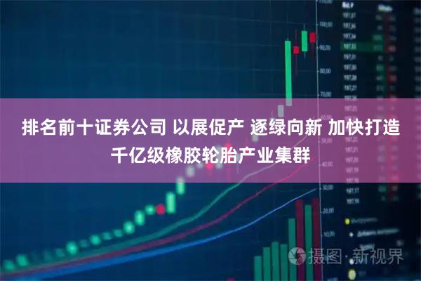 排名前十证券公司 以展促产 逐绿向新 加快打造千亿级橡胶轮胎产业集群