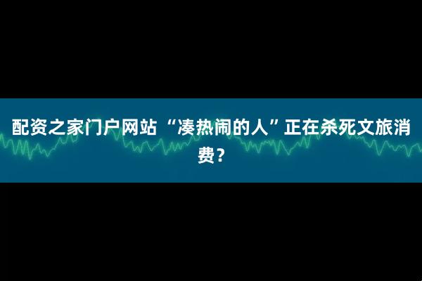 配资之家门户网站 “凑热闹的人”正在杀死文旅消费？