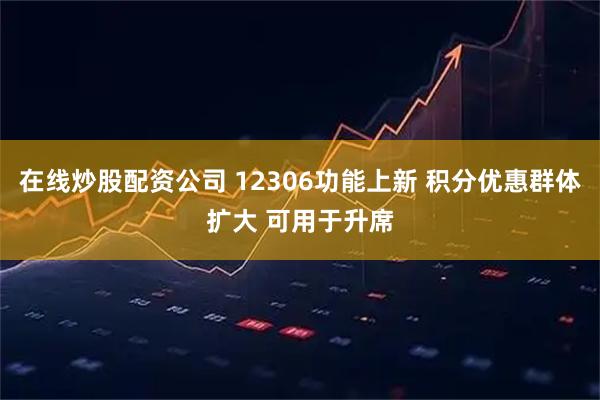 在线炒股配资公司 12306功能上新 积分优惠群体扩大 可用于升席