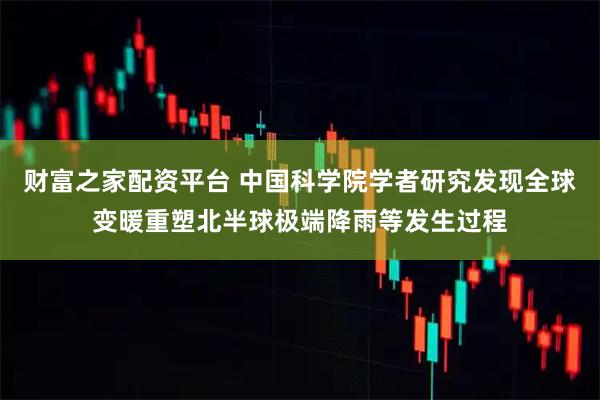 财富之家配资平台 中国科学院学者研究发现全球变暖重塑北半球极端降雨等发生过程