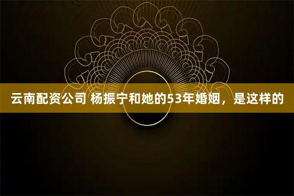 云南配资公司 杨振宁和她的53年婚姻，是这样的