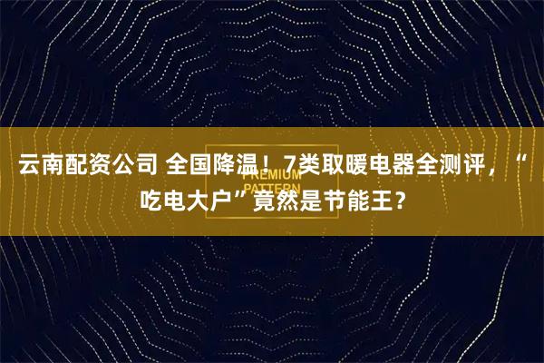 云南配资公司 全国降温!7类取暖电器全测评,“吃电大户”竟然是节能王?