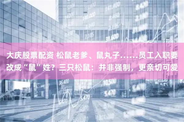 大庆股票配资 松鼠老爹、鼠丸子……员工入职要改成“鼠”姓？三只松鼠：并非强制，更亲切可爱