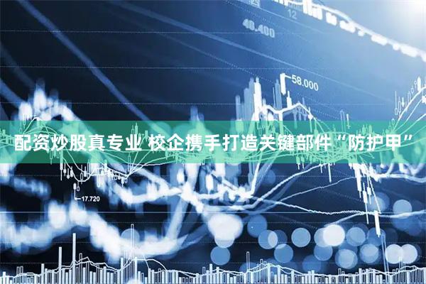 配资炒股真专业 校企携手打造关键部件“防护甲”