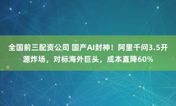 全国前三配资公司 国产AI封神！阿里千问3.5开源炸场，对标海外巨头，成本直降60%