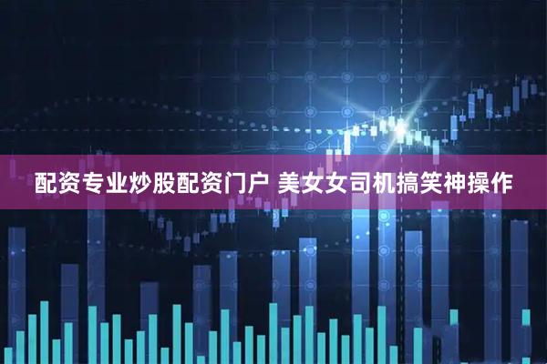 配资专业炒股配资门户 美女女司机搞笑神操作