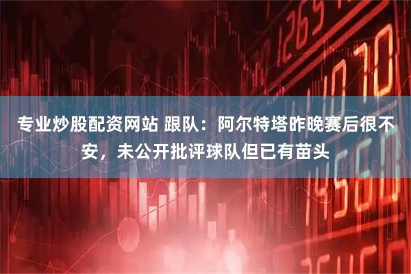 专业炒股配资网站 跟队：阿尔特塔昨晚赛后很不安，未公开批评球队但已有苗头