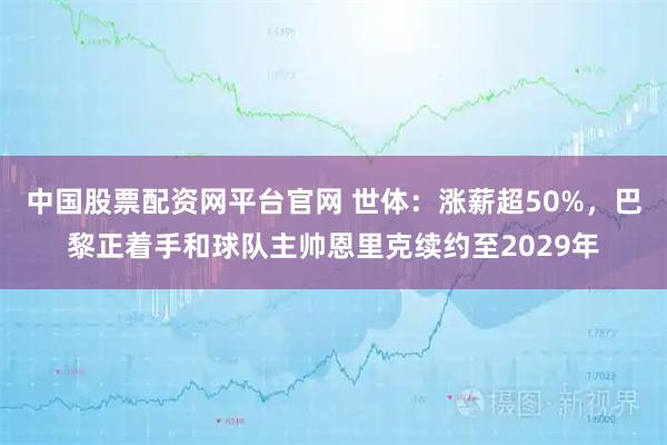 中国股票配资网平台官网 世体：涨薪超50%，巴黎正着手和球队主帅恩里克续约至2029年