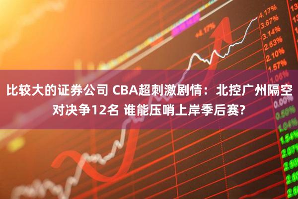 比较大的证券公司 CBA超刺激剧情：北控广州隔空对决争12名 谁能压哨上岸季后赛?