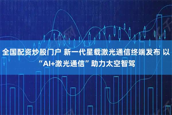 全国配资炒股门户 新一代星载激光通信终端发布 以“AI+激光通信”助力太空智驾