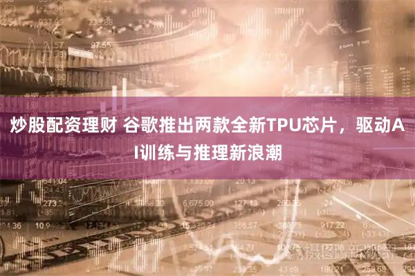 炒股配资理财 谷歌推出两款全新TPU芯片,驱动AI训练与推理新浪潮