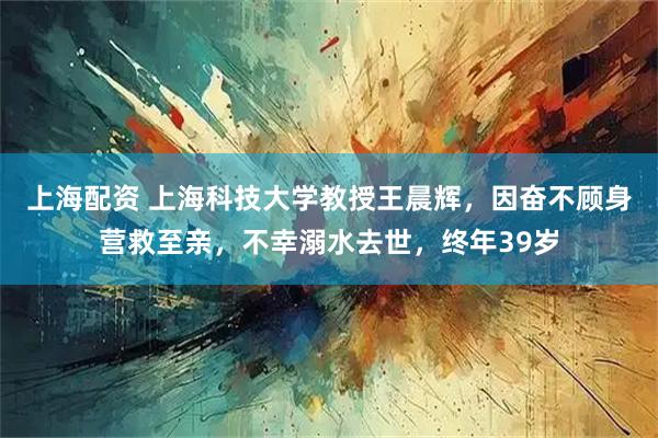 上海配资 上海科技大学教授王晨辉，因奋不顾身营救至亲，不幸溺水去世，终年39岁