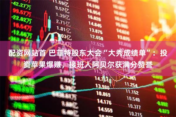 配资网站首 巴菲特股东大会“大秀成绩单”：投资苹果爆赚，接班人阿贝尔获满分赞誉