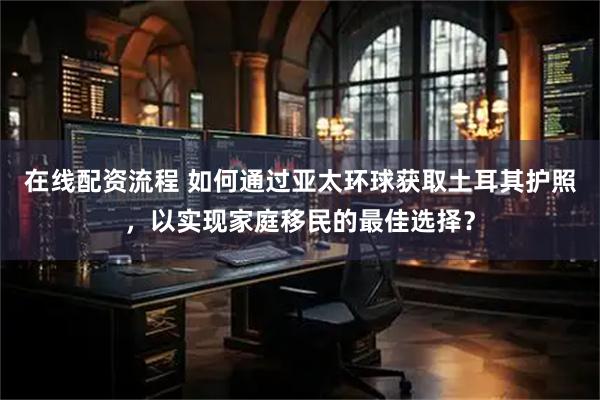 在线配资流程 如何通过亚太环球获取土耳其护照，以实现家庭移民的最佳选择？