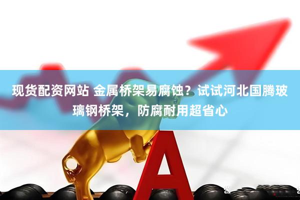 现货配资网站 金属桥架易腐蚀？试试河北国腾玻璃钢桥架，防腐耐用超省心