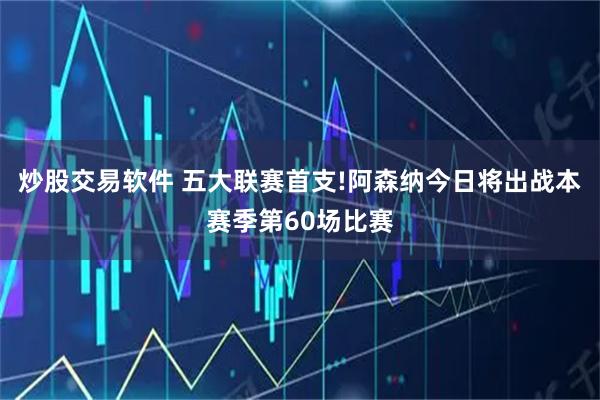 炒股交易软件 五大联赛首支!阿森纳今日将出战本赛季第60场比赛