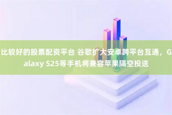 比较好的股票配资平台 谷歌扩大安卓跨平台互通，Galaxy S25等手机将兼容苹果隔空投送