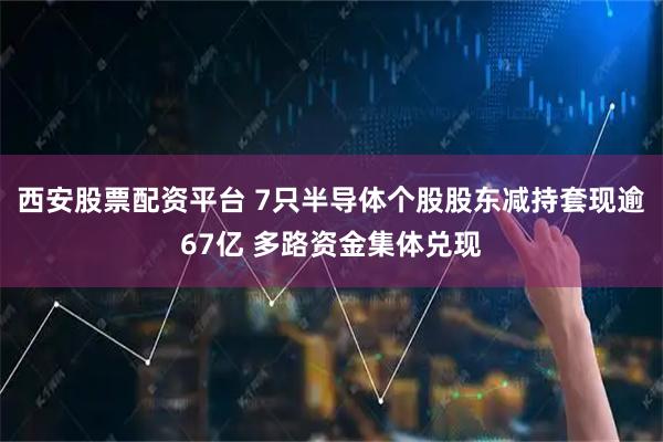 西安股票配资平台 7只半导体个股股东减持套现逾67亿 多路资金集体兑现