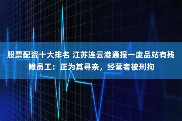 股票配资十大排名 江苏连云港通报一废品站有残障员工：正为其寻亲，经营者被刑拘