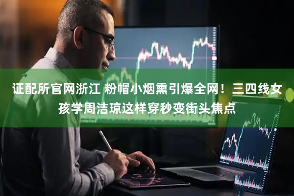 证配所官网浙江 粉帽小烟熏引爆全网！三四线女孩学周洁琼这样穿秒变街头焦点