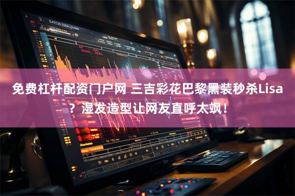 免费杠杆配资门户网 三吉彩花巴黎黑装秒杀Lisa？湿发造型让网友直呼太飒！