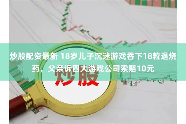 炒股配资最新 18岁儿子沉迷游戏吞下18粒退烧药,父亲诉四大游戏公司索赔10元