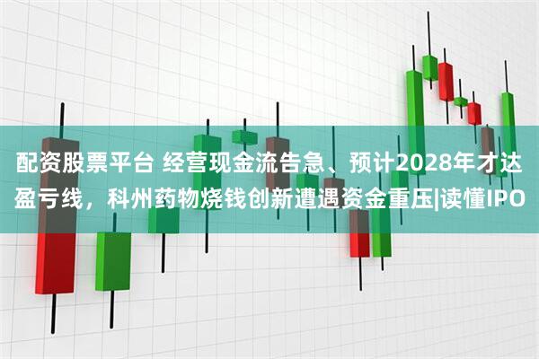 配资股票平台 经营现金流告急、预计2028年才达盈亏线，科州药物烧钱创新遭遇资金重压|读懂IPO