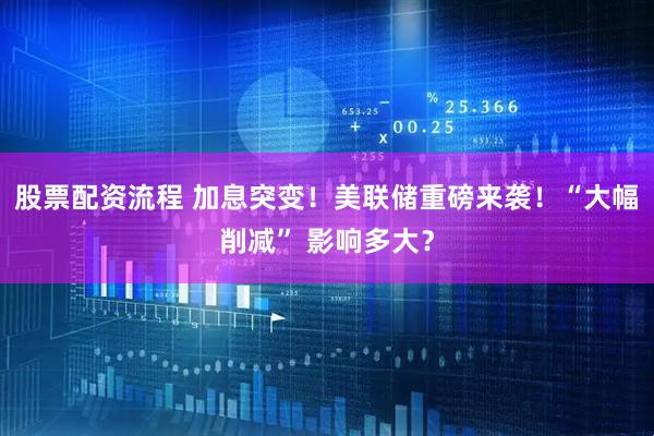 股票配资流程 加息突变！美联储重磅来袭！“大幅削减” 影响多大？