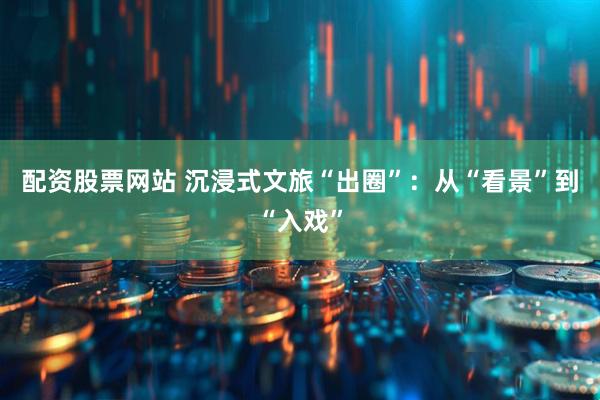 配资股票网站 沉浸式文旅“出圈”：从“看景”到“入戏”