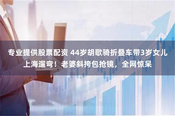专业提供股票配资 44岁胡歌骑折叠车带3岁女儿上海遛弯！老婆斜挎包抢镜，全网惊呆