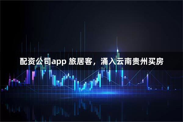 配资公司app 旅居客，涌入云南贵州买房