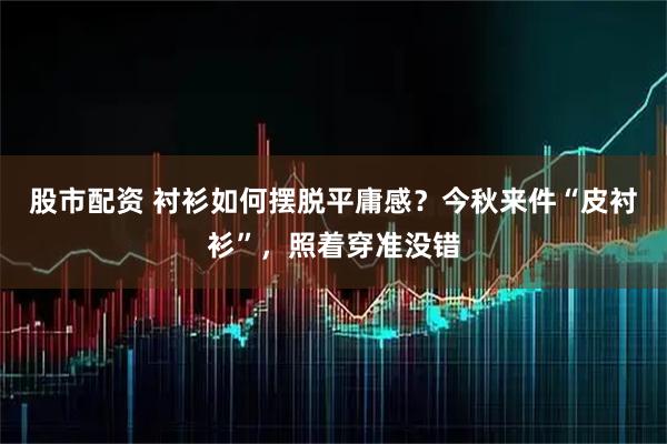 股市配资 衬衫如何摆脱平庸感？今秋来件“皮衬衫”，照着穿准没错