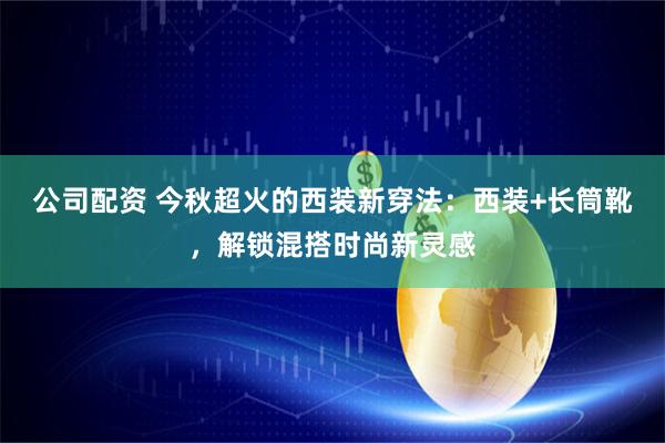 公司配资 今秋超火的西装新穿法：西装+长筒靴，解锁混搭时尚新灵感