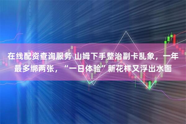 在线配资查询服务 山姆下手整治副卡乱象，一年最多绑两张，“一日体验”新花样又浮出水面