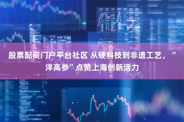 股票配资门户平台社区 从硬科技到非遗工艺，“洋高参”点赞上海创新活力