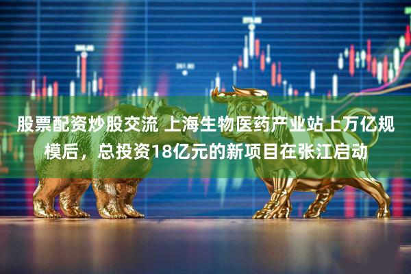 股票配资炒股交流 上海生物医药产业站上万亿规模后，总投资18亿元的新项目在张江启动