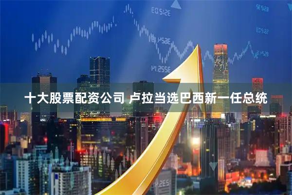 十大股票配资公司 卢拉当选巴西新一任总统